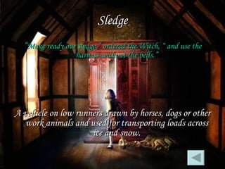 Sledge “ Make ready our sledge,” ordered the Witch, “ and use the harness without the bells.” A vehicle on low runners drawn by horses, dogs or other work animals and used for transporting loads across ice and snow. 