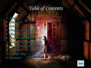 Table of Contents Author Characters Setting Chapter Summary (1-5) Chapter Summary (6-9) Chapter Summary (10-13) Chapter Summary (14-17) The Chronicles of  Narnia   The Movie Concept Map Resources Quit 