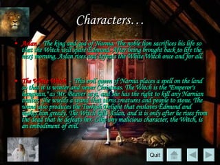Characters… Aslan  -  The king and god of Narnia. The noble lion sacrifices his life so that the Witch will spare Edmund. After being brought back to life the next morning, Aslan rises and defeats the White Witch once and for all. The White Witch   -  This evil queen of Narnia places a spell on the land so that it is winter and never Christmas. The Witch is the "Emperor's hangman," as Mr. Beaver says, and she has the right to kill any Narnian traitor. She wields a wand that turns creatures and people to stone. The wand also produces the Turkish Delight that enslaves Edmund and makes him greedy. The Witch kills Aslan, and it is only after he rises from the dead that he defeats her. Like any malicious character, the Witch, is an embodiment of evil.  Quit 