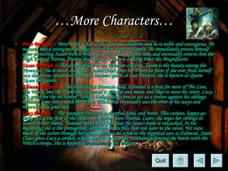 … More Characters… Peter Pevensie   -  Peter is the oldest of the Pevensie children, and he is noble and courageous. He matures into a young man during his first few days in Narnia. He immediately proves himself after protecting Susan from a ferocious wolf. Aslan knights him, and eventually crowns him the High King of Narnia. During his reign he is known as King Peter the Magnificent.  Susan Pevensie   -  The second oldest of the Pevensie children, Susan is the beauty among the Pevensies. She is sweet and kind.  Santa Claus gives her a horn to blow if she ever finds herself in a dangerous situation. When she becomes queen at Cair Paravel, she is known as Queen Susan the Gentle.  Edmund Pevensie   -  The third oldest Pevensie child, Edmund is a brat for most of  The Lion, The Witch, and the Wardrobe.  Edmund is spiteful and mean, and likes to tease his sister, Lucy. His greed for the enchanted Turkish Delight leads him to act as a traitor against his siblings. Edmund joins forces with the White Witch, but eventually sees the error of his ways and returns to the good side.  Lucy Pevensie   -  The youngest Pevensie is cheerful, kind, and brave. This curious, happy-go-lucky girl is the first of the children to venture into Narnia. Later, she urges her siblings to search for her friend, Tumnus, when they find that the faun's home is ransacked. In the beginning, she is the protagonist, although Aslan fills that role later in the novel. We view much of the action through her optimistic eyes, as a foil to the skeptical eyes as Edmund. Santa Claus gives Lucy a cordial, which she uses to heal the wounded following the battle with the Witch's troops. She is known as Queen Lucy the Valiant.  Quit 
