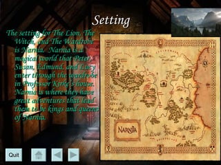 Setting The setting for  The Lion, The Witch, and The Wardrobe  is Narnia.  Narnia is a magical world that Peter, Susan, Edmund, and Lucy enter through the wardrobe in Professor Kirke’s house.  Narnia is where they have great adventures that lead them to be kings and queens of Narnia. Quit 