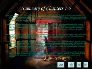 Summary of Chapters 1-5 Lucy Looks into a Wardrobe Peter, Susan, Edmund and Lucy are 4 siblings who have been sent to the country side to escape the air raids of World War II.  They stay at Professor Kirke’s house.  On the first day it rains so they decide to explore the house.  They discover a spare room that has a  wardrobe.   They other 3 leave but Lucy stays.  She opens the wardrobe and inside find a snowy forest!  Eventually she meets a faun, half man, half goat. What Lucy Found There Lucy and the Faun get acquainted.  He asks her if she is a Daughter of Eve (a human girl).  He introduces himself as Tumnus.  Tumnus explains that they are in Narnia and then invites Lucy to his home for tea.  They have a wonderful time but when Lucy wakes from her dreaming sleep, she finds that Tumnus is upset.  He tells Lucy about the White Witch and how he is supposed to turn humans in to her.  Tumnus decides not to and walks her back to the lamppost and they say farewell as friends. Edmund and the Wardrobe When Lucy gets back she discovers that she was only gone a few seconds.  When she tries to show her siblings Narnia, it isn’t there anymore.  They think she is making it up.  On the next rainy day the siblings play hide and seek and Edmund follows Lucy through the wardrobe into Narnia.  There he meets an extremely pale woman in a sleigh. Turkish Delight The White Witch questions Edmund and finds out he is a human.  The queen invites him to sit in her sleigh and magically conjures food (Turkish Delight) and drink.  The  Turkish Delight  puts a spell on Edmund making him more greedy.  The witch then tells him to bring his brother and sisters back and he can have more Turkish Delight.  Back at the lamppost Edmund and Lucy meet.  She tells Edmund that Tumnus hasn’t been punished by the White Witch.  In his state of greed Edmund rationalizes that the White Witch isn’t who he met.  They go back through the wardrobe. Back on This Side of the Door On the other side Edmund denies ever being in Narnia in an opportunity to act superior.  His siblings get mad at him for  playing with Lucy’s mind.  When Peter and Susan talk to the professor, he believes Lucy’s story.  One day all the children are in the hall and hear the housekeeper with a tour.  In fear of being found they run away from the party, eventually into the wardrobe.  Quit 
