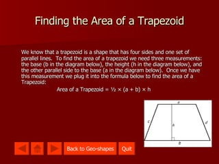 Finding the Area of a Trapezoid We know that a trapezoid is a shape that has four sides and one set of parallel lines .  To find the area of a trapezoid we need three measurements: the base (b in the diagram below), the height (h in the diagram below), and the other parallel side to the base (a in the diagram below).  Once we have this measurement we plug it into the formula below to find the area of a Trapezoid: Area of a Trapezoid = ½ × (a + b) × h Quit Quit Back to Geo-shapes 