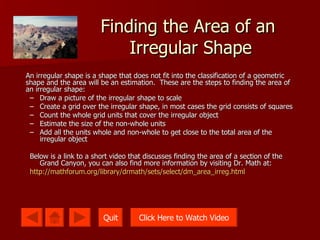 Finding the Area of an  Irregular Shape An irregular shape is a shape that does not fit into the classification of a geometric shape and the area will be an estimation.  These are the steps to finding the area of an irregular shape: Draw a picture of the irregular shape to scale Create a grid over the irregular shape, in most cases the grid consists of squares Count the whole grid units that cover the irregular object Estimate the size of the non-whole units Add all the units whole and non-whole to get close to the total area of the irregular object Below is a link to a short video that discusses finding the area of a section of the Grand Canyon, you can also find more information by visiting Dr. Math at:  http://mathforum.org/library/drmath/sets/select/dm_area_irreg.html Quit Click Here to Watch Video 