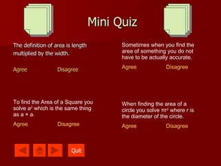 Mini Quiz The definition of area is length multiplied by the width. Agree Disagree Sometimes when you find the area of something you do not have to be actually accurate. Agree Disagree To find the Area of a Square you solve a 2  which is the same thing as a  ×  a. Agree Disagree When finding the area of a circle you solve  π r 2  where r is the diameter of the circle. Agree Disagree Quit 