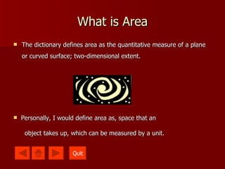 What is Area The dictionary defines area as the quantitative measure of a plane or curved surface; two-dimensional extent.   Personally, I would define area as, space that an  object takes up, which can be measured by a unit. Quit 