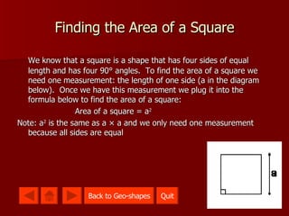 Finding the Area of a Square We know that a square is a shape that has four sides of equal length and has four 90 ° angles.  To find the area of a square we need one measurement: the length of one side (a in the diagram below).  Once we have this measurement we plug it into the formula below to find the area of a square: Area of a square = a 2 Note: a 2  is the same as a × a and we only need one measurement because all sides are equal Quit Back to Geo-shapes 