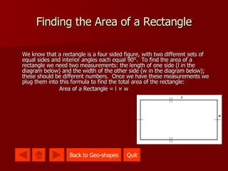 Finding the Area of a Rectangle We know that a rectangle is a four sided figure, with two different sets of equal sides and interior angles each equal 90 °.  To find the area of a rectangle we need two measurements: the length of one side (l in the diagram below) and the width of the other side (w in the diagram below); these should be different numbers.  Once we have these measurements we plug them into this formula to find the total area of the rectangle:  Area of a Rectangle = l × w Quit Quit Back to Geo-shapes 
