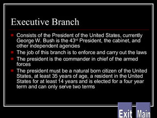 Executive Branch Consists of the President of the United States, currently George W. Bush is the 43 rd  President, the cabinet, and other independent agencies The job of this branch is to enforce and carry out the laws The president is the commander in chief of the armed forces The president must be a natural born citizen of the United States, at least 35 years of age, a resident in the United States for at least 14 years and is elected for a four year term and can only serve two terms Main Exit 