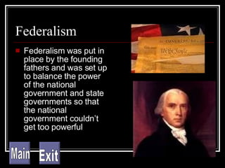 Federalism Federalism was put in place by the founding fathers and was set up to balance the power of the national government and state governments so that the national government couldn’t get too powerful Main Exit 