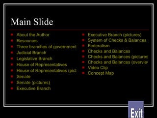 Main Slide About the Author Resources Three branches of government Judicial Branch Legislative Branch House of Representatives House of Representatives (pictures) Senate Senate (pictures) Executive Branch Executive Branch (pictures) System of Checks & Balances Federalism Checks and Balances Checks and Balances (pictures) Checks and Balances (overview) Video Clip Concept Map Exit 