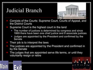 Judicial Branch Consists of the Courts: Supreme Court, Courts of Appeal, and the District Courts Supreme Court is the highest court in the land The number of justices is determined by congress and since 1869 there have been one chief justice and 8 associate justices Judges are appointed by the President and confirmed by the Senate Their job is to interpret the laws The justices are appointed by the President and confirmed in by the Senate The judges that are appointed serve life terms, or until they voluntarily resign or retire Main Exit 