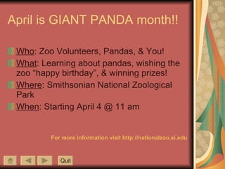 April is GIANT PANDA month!! Who : Zoo Volunteers, Pandas, & You! What : Learning about pandas, wishing the zoo “happy birthday”, & winning prizes! Where : Smithsonian National Zoological Park When : Starting April 4 @ 11 am For more information visit http://nationalzoo.si.edu Quit 