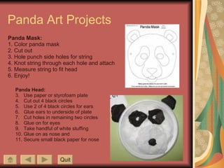 Panda Art Projects Panda Mask: 1. Color panda mask 2. Cut out 3. Hole punch side holes for string 4. Knot string through each hole and attach 5. Measure string to fit head 6. Enjoy! Panda Head: Use paper or styrofoam plate Cut out 4 black circles Use 2 of 4 black circles for ears Glue ears to underside of plate Cut holes in remaining two circles Glue on for eyes Take handful of white stuffing Glue on as nose and  Secure small black paper for nose Quit 