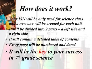 How does it work? Your ISN will be only used for science class and a new one will be created for each unit It will be divided into 2 parts – a left side and a right side It will contain a detailed table of contents Every page will be numbered and dated It will be the  key  to your success in 7 th  grade science 