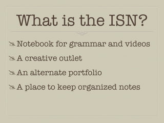 What is the ISN?
 Notebook for grammar and videos
 A creative outlet
 An alternate portfolio
 A place to keep organized notes
 