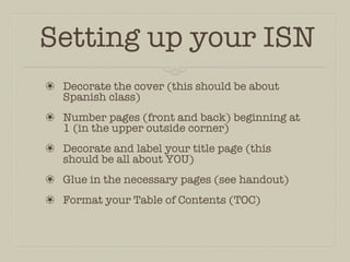 Setting up your ISN
❀ Decorate the cover (this should be about
  Spanish class)
❀ Number pages (front and back) beginning at
  1 (in the upper outside corner)
❀ Decorate and label your title page (this
  should be all about YOU)
❀ Glue in the necessary pages (see handout)
❀ Format your Table of Contents (TOC)
 