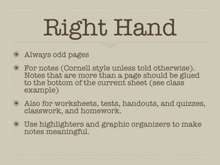 Right Hand
❀ Always odd pages
❀ For notes (Cornell style unless told otherwise).
  Notes that are more than a page should be glued
  to the bottom of the current sheet (see class
  example)
❀ Also for worksheets, tests, handouts, and quizzes,
  classwork, and homework.
❀ Use highlighters and graphic organizers to make
  notes meaningful.
 