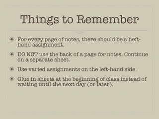Things to Remember
❀ For every page of notes, there should be a heft-
  hand assignment.
❀ DO NOT use the back of a page for notes. Continue
  on a separate sheet.
❀ Use varied assignments on the left-hand side.
❀ Glue in sheets at the beginning of class instead of
  waiting until the next day (or later).
 