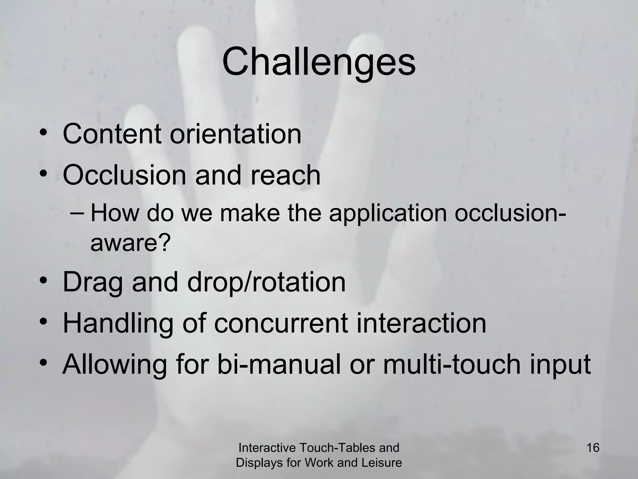 Challenges Content orientation Occlusion and reach How do we make the application occlusion-aware? Drag and drop/rotation Handling of concurrent interaction Allowing for bi-manual or multi-touch input Interactive Touch-Tables and Displays for Work and Leisure 
