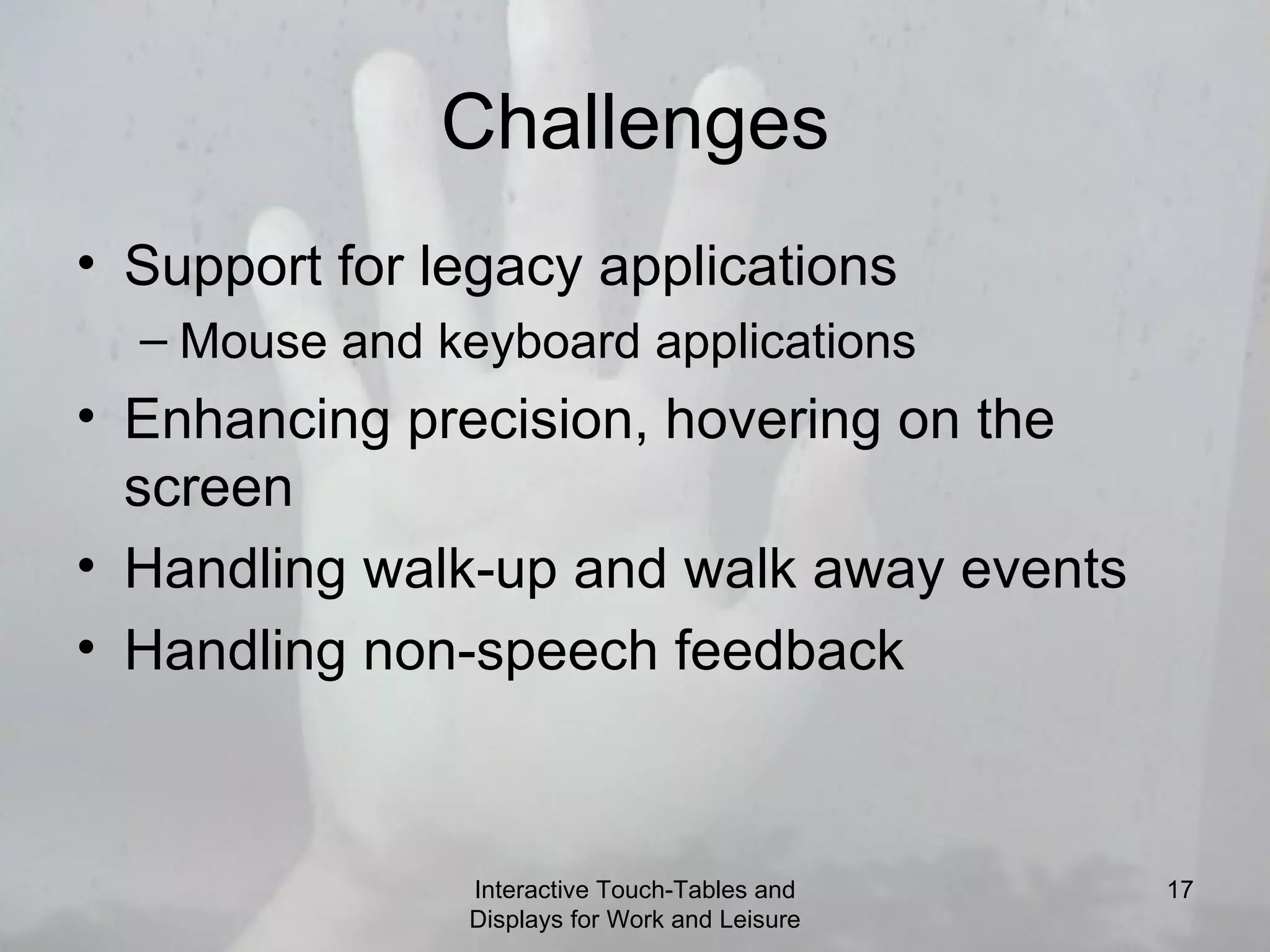 Challenges Support for legacy applications Mouse and keyboard applications Enhancing precision, hovering on the screen Handling walk-up and walk away events Handling non-speech feedback Interactive Touch-Tables and Displays for Work and Leisure 