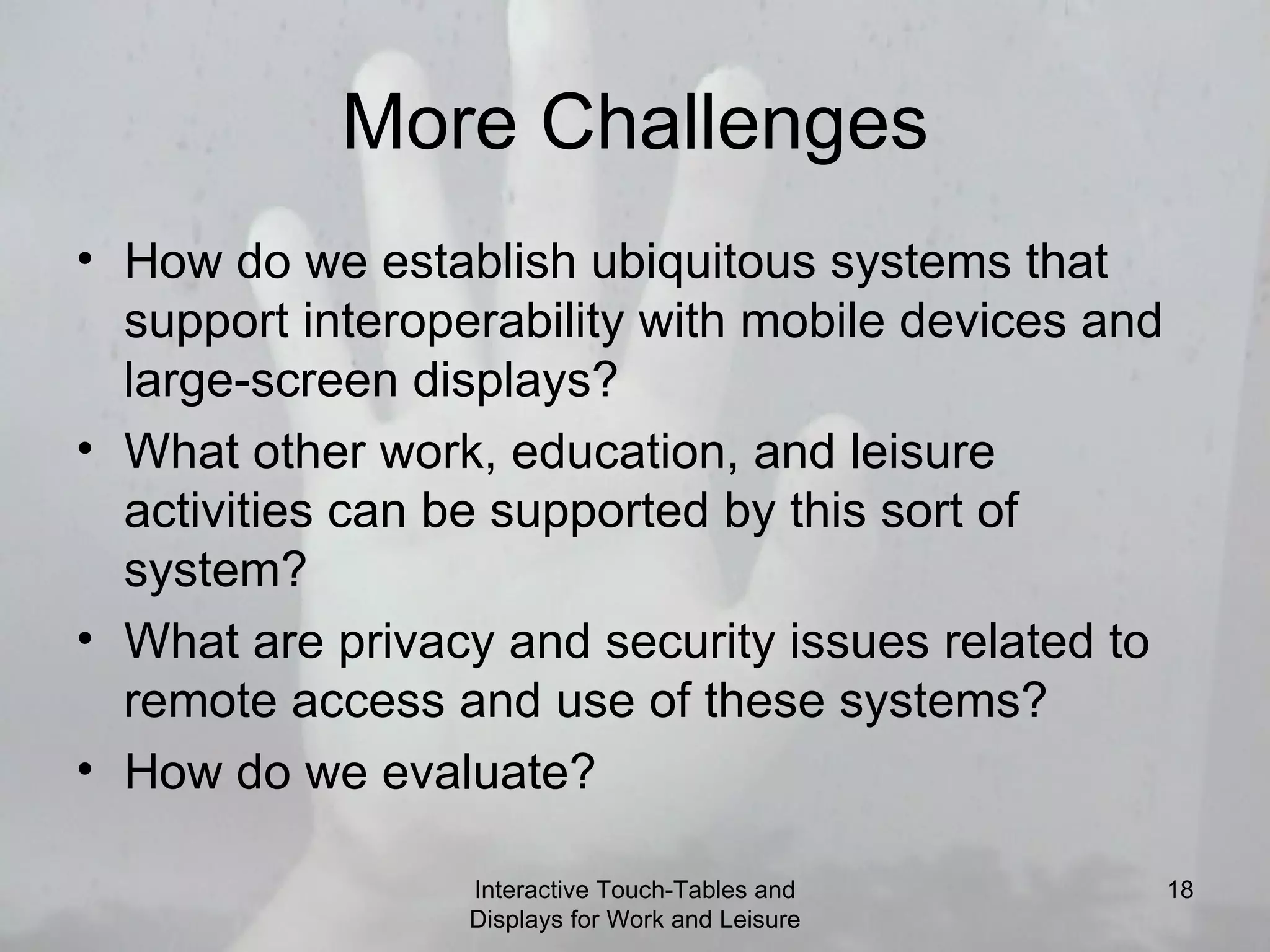 More Challenges How do we establish ubiquitous systems that support interoperability with mobile devices and large-screen displays? What other work, education, and leisure activities can be supported by this sort of system? What are privacy and security issues related to remote access and use of these systems? How do we evaluate?  Interactive Touch-Tables and Displays for Work and Leisure 