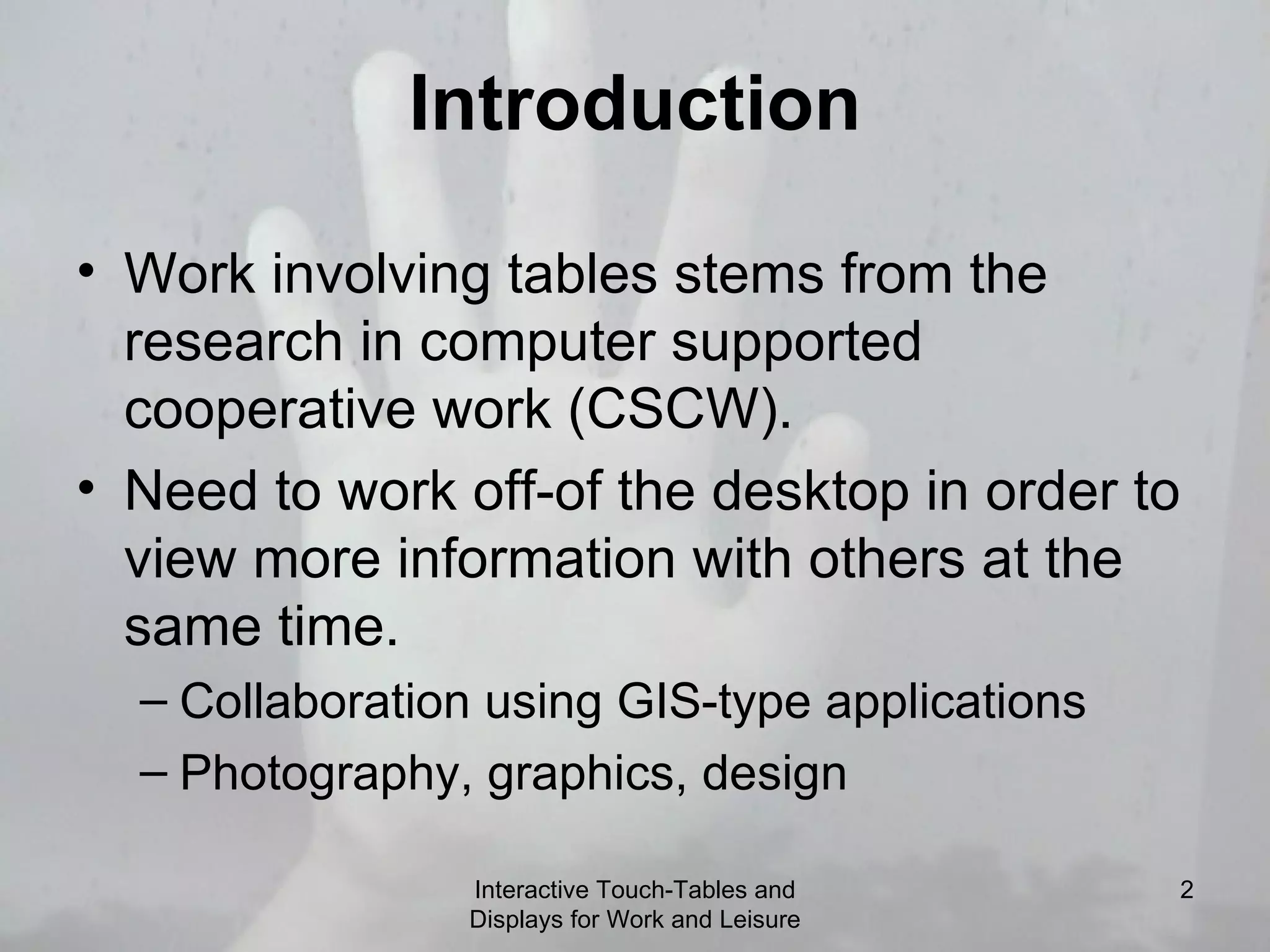 Introduction Work involving tables stems from the research in computer supported cooperative work (CSCW). Need to work off-of the desktop in order to view more information with others at the same time. Collaboration using GIS-type applications Photography, graphics, design Interactive Touch-Tables and Displays for Work and Leisure 