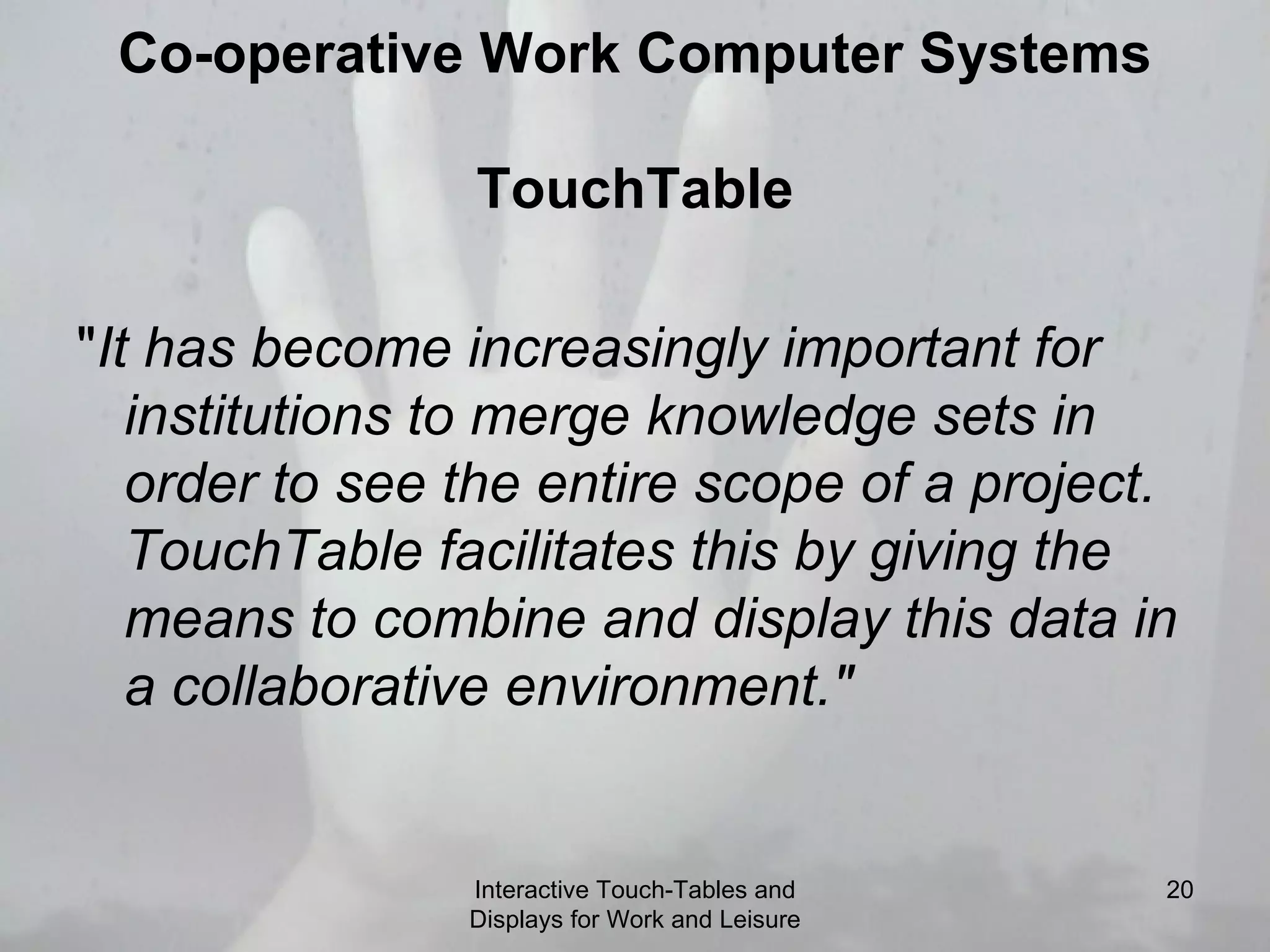 Co-operative Work Computer Systems TouchTable &quot; It has become increasingly important for institutions to merge knowledge sets in order to see the entire scope of a project.  TouchTable facilitates this by giving the means to combine and display this data in a collaborative environment.&quot; Interactive Touch-Tables and Displays for Work and Leisure 