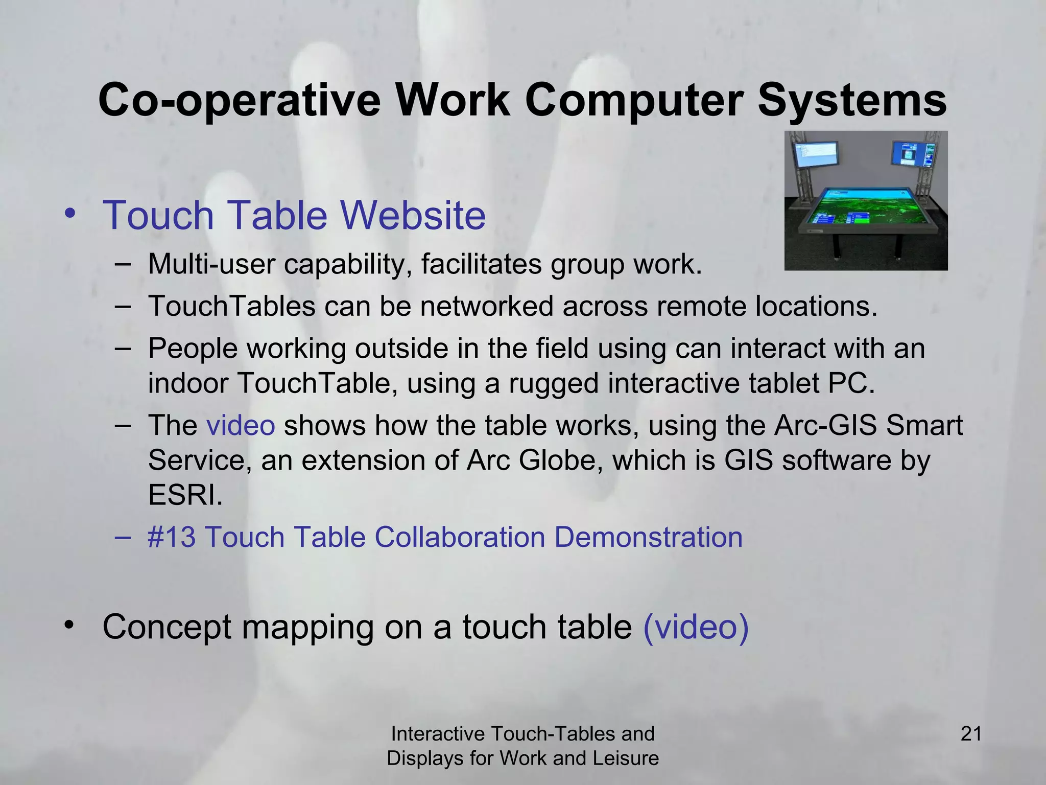 Co-operative Work Computer Systems Touch Table Website   Multi-user capability, facilitates group work. TouchTables can be networked across remote locations. People working outside in the field using can interact with an indoor TouchTable, using a rugged interactive tablet PC. The  video  shows how the table works, using the Arc-GIS Smart Service, an extension of Arc Globe, which is GIS software by ESRI.  #13 Touch Table Collaboration Demonstration Concept mapping on a touch table  (video) Interactive Touch-Tables and Displays for Work and Leisure 
