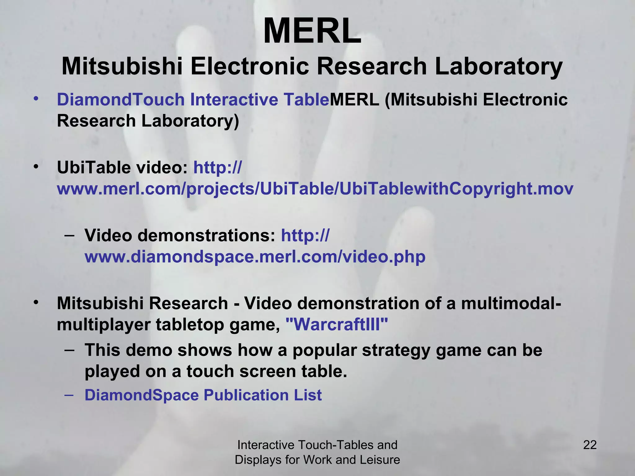 MERL Mitsubishi Electronic Research Laboratory DiamondTouch  Interactive  Table MERL (Mitsubishi Electronic Research Laboratory)  UbiTable video:  http:// www.merl.com/projects/UbiTable/UbiTablewithCopyright.mov   Video demonstrations:  http:// www.diamondspace.merl.com/video.php   Mitsubishi Research - Video demonstration of a multimodal-multiplayer tabletop game,  &quot; WarcraftIII &quot;   This demo shows how a popular strategy game can be played on a touch screen table.  DiamondSpace  Publication List   Interactive Touch-Tables and Displays for Work and Leisure 