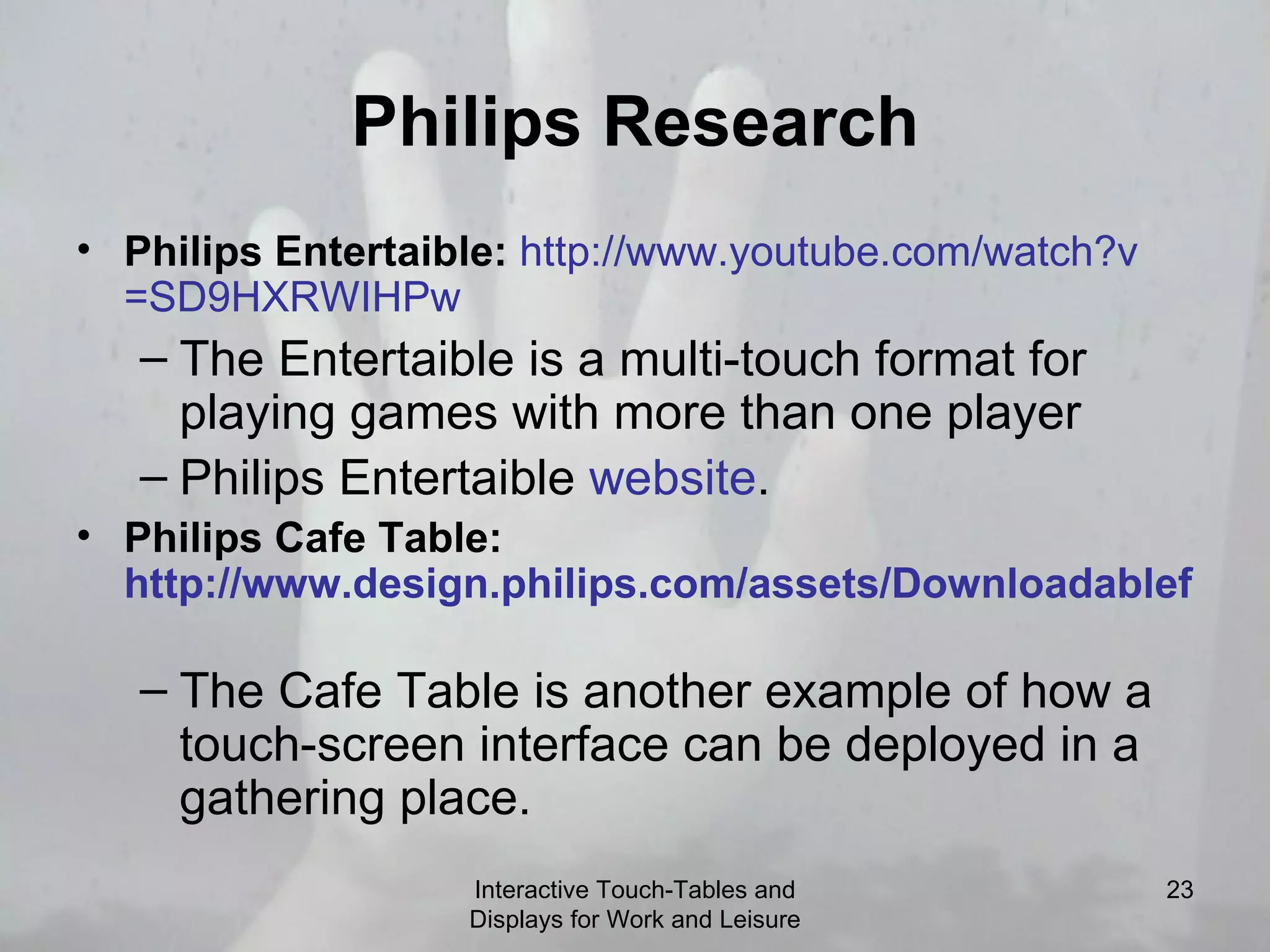 Philips Research Philips Entertaible:   http:// www.youtube.com/watch?v =SD9HXRWIHPw   The Entertaible is a multi-touch format for playing games with more than one player Philips Entertaible  website .  Philips Cafe Table:  http://www.design.philips.com/assets/Downloadablefile/lime-12959.mov   The Cafe Table is another example of how a touch-screen interface can be deployed in a gathering place.  Interactive Touch-Tables and Displays for Work and Leisure 
