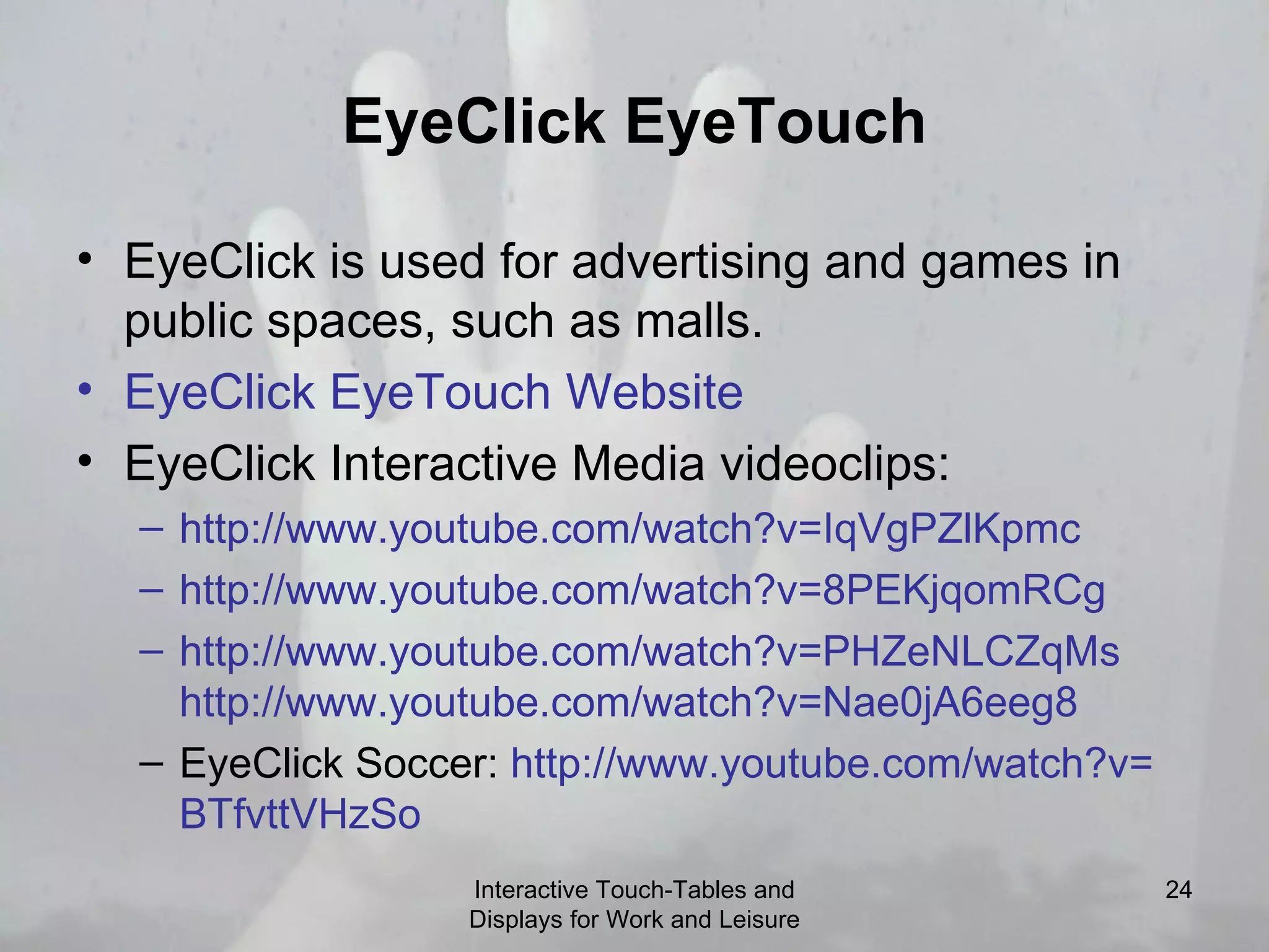 EyeClick EyeTouch EyeClick is used for advertising and games in public spaces, such as malls. EyeClick   EyeTouch  Website   EyeClick Interactive Media videoclips:  http:// www.youtube.com/watch?v = IqVgPZlKpmc   http:// www.youtube.com/watch?v =8PEKjqomRCg   http:// www.youtube.com/watch?v = PHZeNLCZqMs   http:// www.youtube.com/watch?v =Nae0jA6eeg8   EyeClick Soccer:  http:// www.youtube.com/watch?v = BTfvttVHzSo   Interactive Touch-Tables and Displays for Work and Leisure 