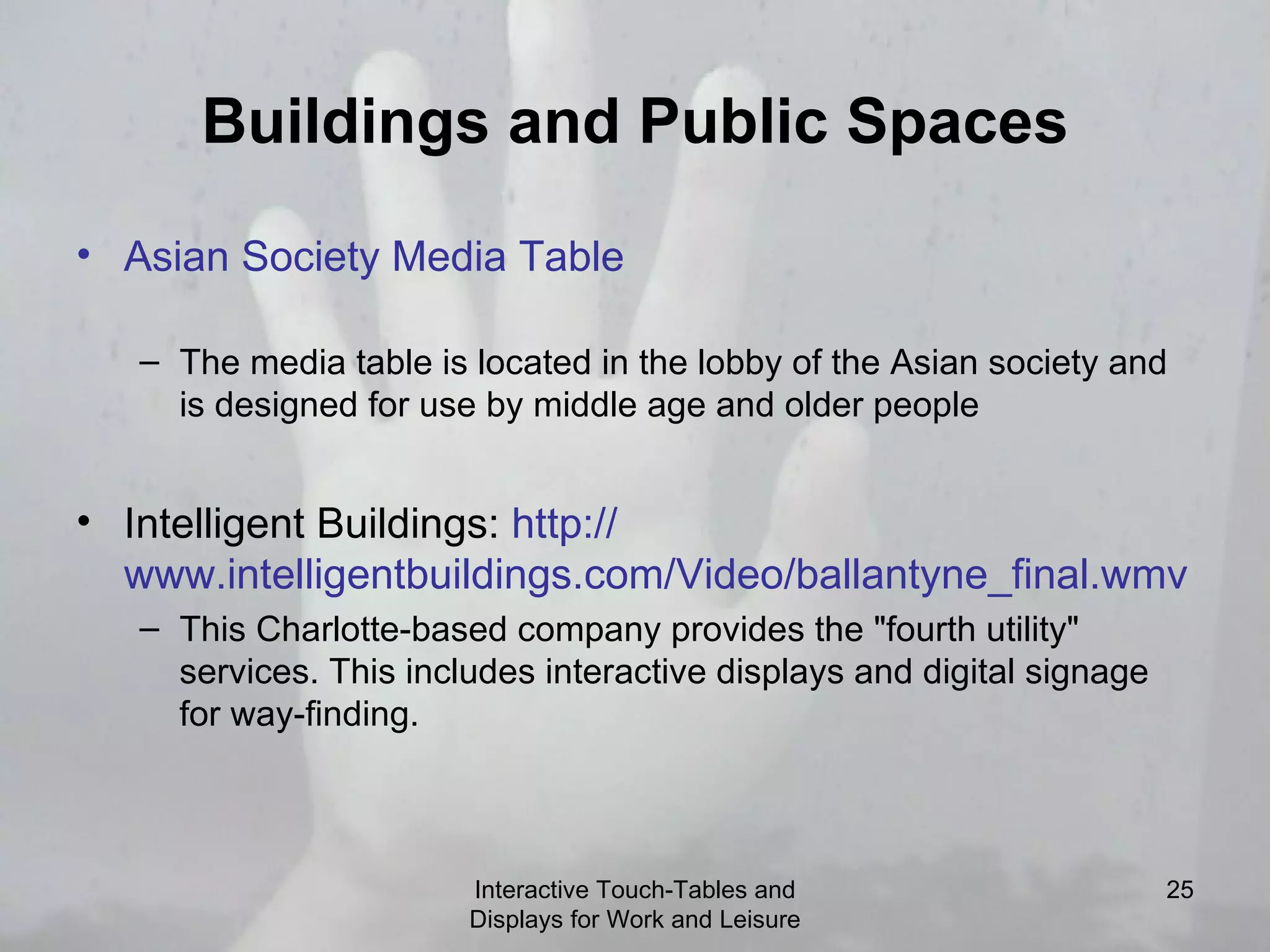 Buildings and Public Spaces Asian Society Media Table   The media table is located in the lobby of the Asian society and is designed for use by middle age and older people Intelligent Buildings:  http:// www.intelligentbuildings.com/Video/ballantyne_final.wmv   This Charlotte-based company provides the &quot;fourth utility&quot; services. This includes interactive displays and digital signage for way-finding. Interactive Touch-Tables and Displays for Work and Leisure 