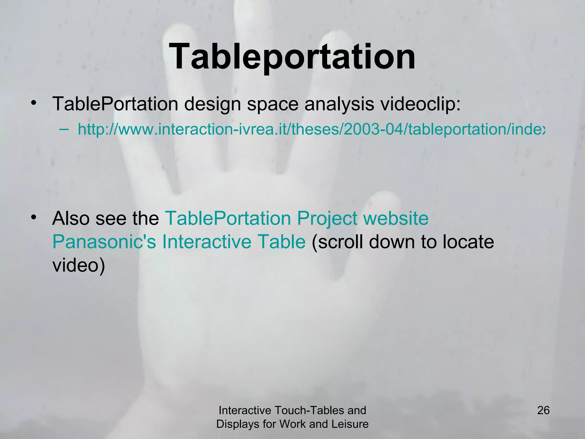 Tableportation Interactive Touch-Tables and Displays for Work and Leisure TablePortation design space analysis videoclip:  http://www.interaction-ivrea.it/theses/2003-04/tableportation/index.html   Also see the  TablePortation  Project website   Panasonic's Interactive Table  (scroll down to locate video)  