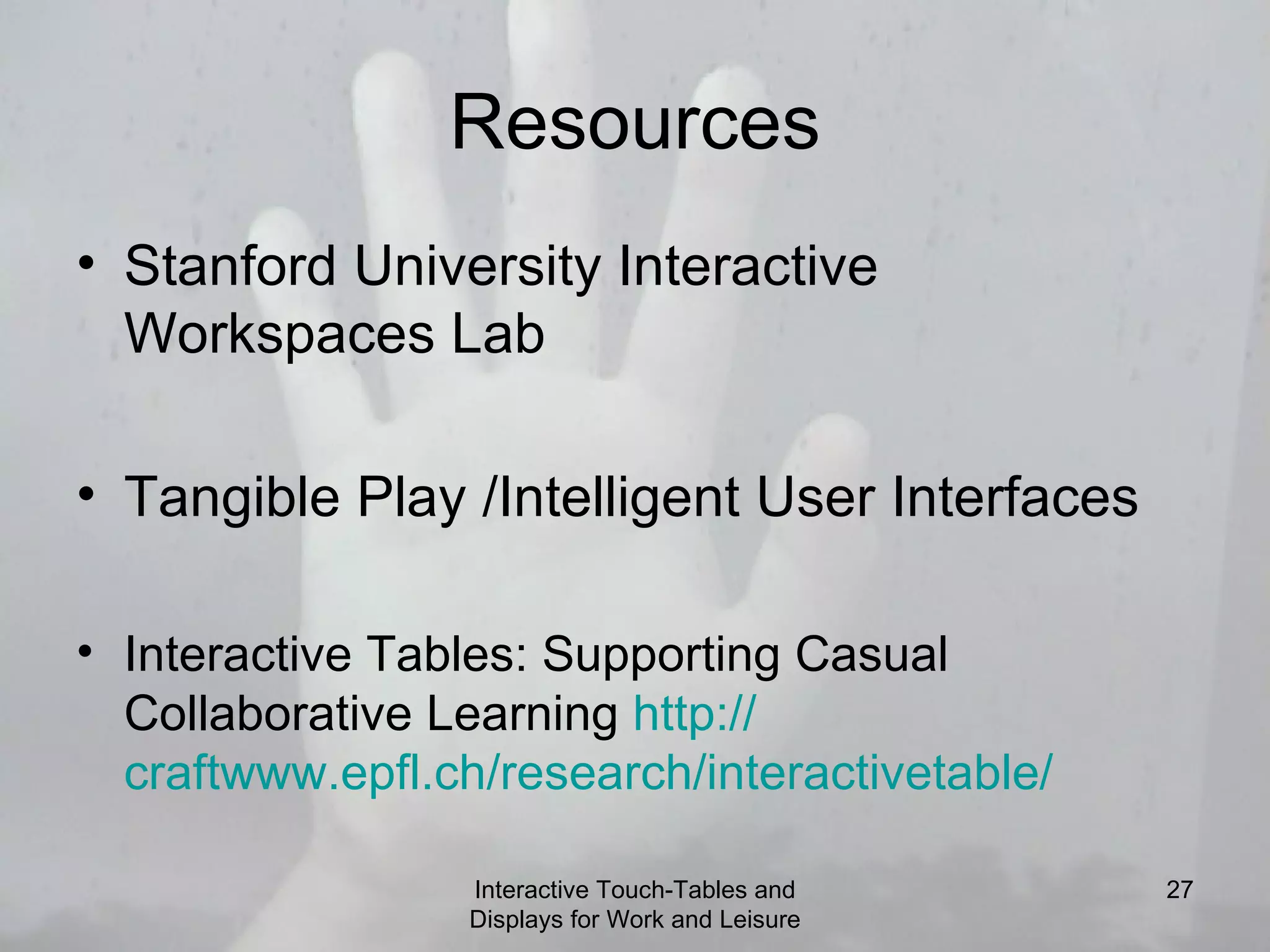 Resources Stanford University Interactive Workspaces Lab Tangible Play /Intelligent User Interfaces Interactive Tables: Supporting Casual Collaborative Learning  http:// craftwww.epfl.ch/research/interactivetable / Interactive Touch-Tables and Displays for Work and Leisure 