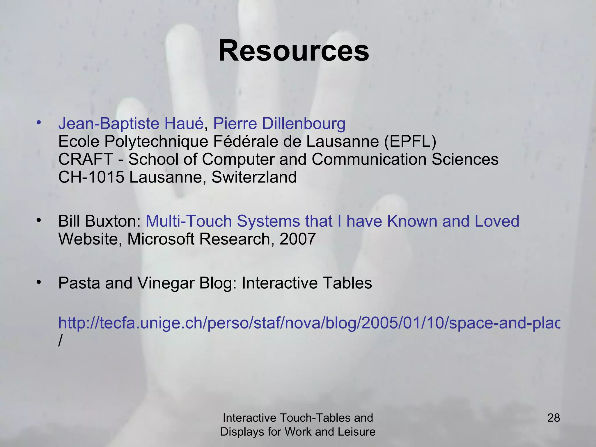 Resources  Jean- Baptiste   Haué ,  Pierre  Dillenbourg Ecole Polytechnique Fédérale de Lausanne (EPFL) CRAFT - School of Computer and Communication Sciences CH-1015 Lausanne, Switerzland Bill Buxton:  Multi-Touch Systems that I have Known and Loved  Website, Microsoft Research, 2007 Pasta and Vinegar Blog: Interactive Tables  http://tecfa.unige.ch/perso/staf/nova/blog/2005/01/10/space-and-place-a-list-fo-interactive-tables / Interactive Touch-Tables and Displays for Work and Leisure 