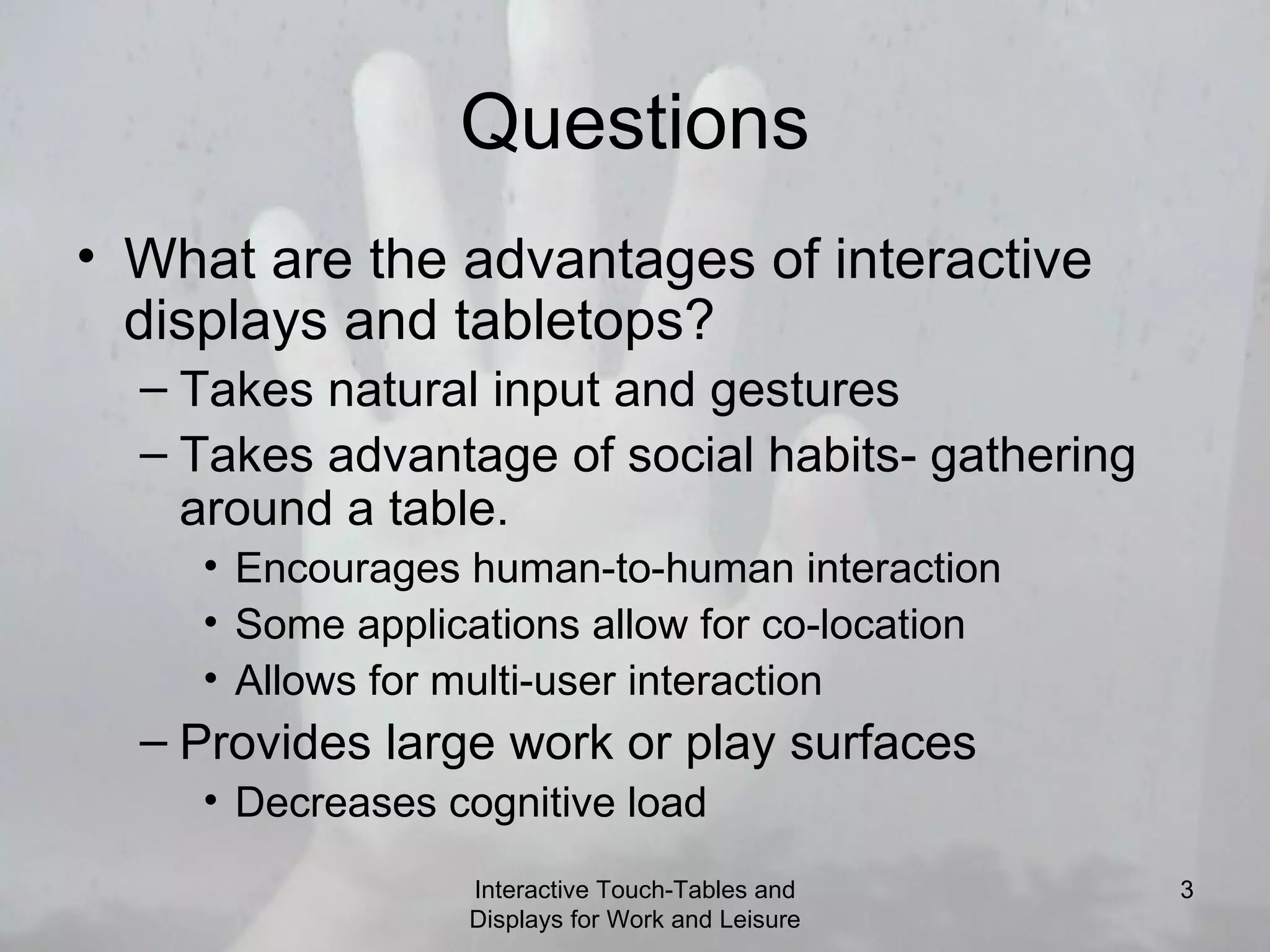 Questions What are the advantages of interactive displays and tabletops? Takes natural input and gestures Takes advantage of social habits- gathering around a table. Encourages human-to-human interaction Some applications allow for co-location  Allows for multi-user interaction Provides large work or play surfaces Decreases cognitive load Interactive Touch-Tables and Displays for Work and Leisure 