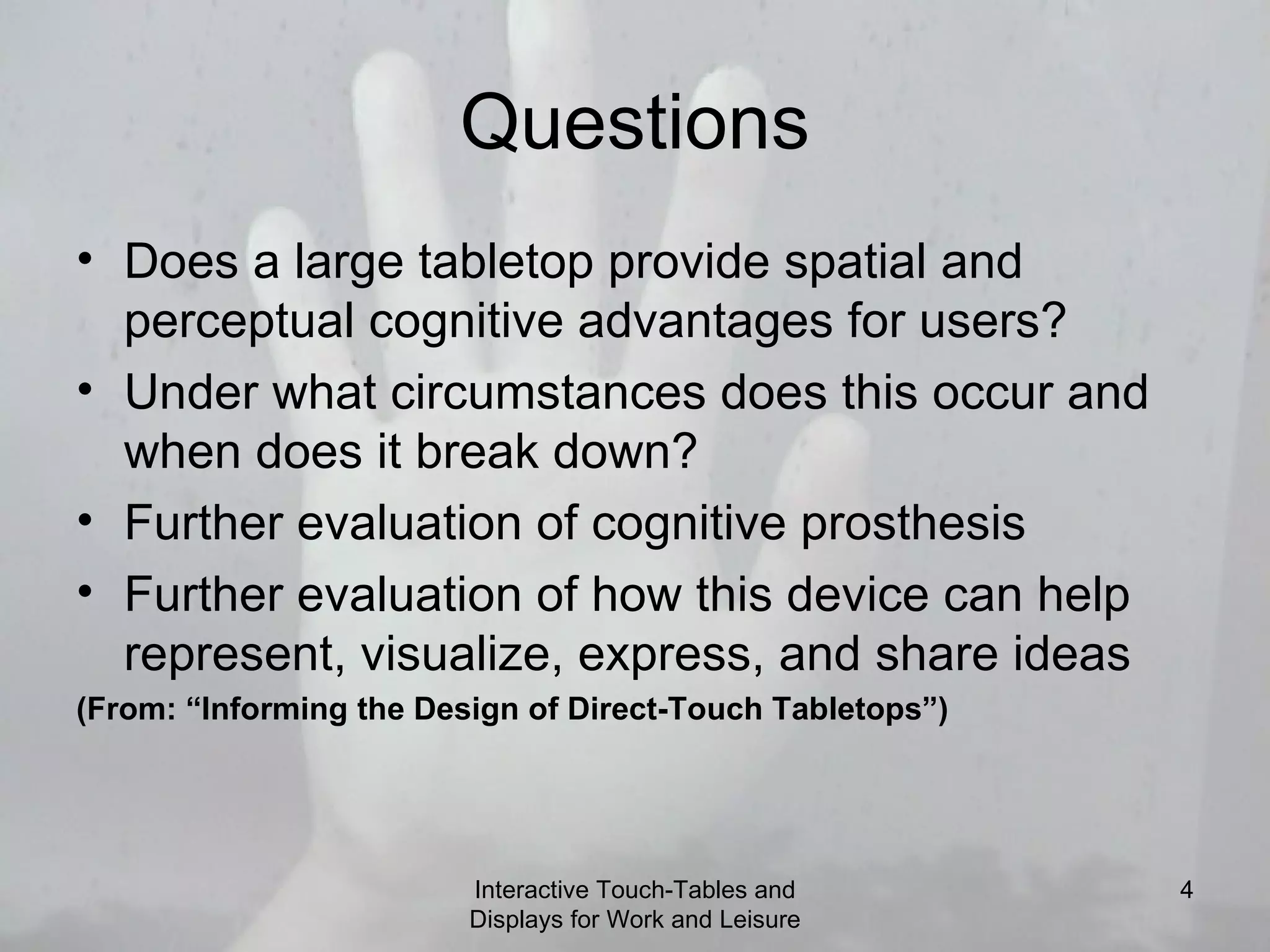 Questions Does a large tabletop provide spatial and perceptual cognitive advantages for users? Under what circumstances does this occur and when does it break down? Further evaluation of cognitive prosthesis Further evaluation of how this device can help represent, visualize, express, and share ideas (From: “Informing the Design of Direct-Touch Tabletops”) Interactive Touch-Tables and Displays for Work and Leisure 