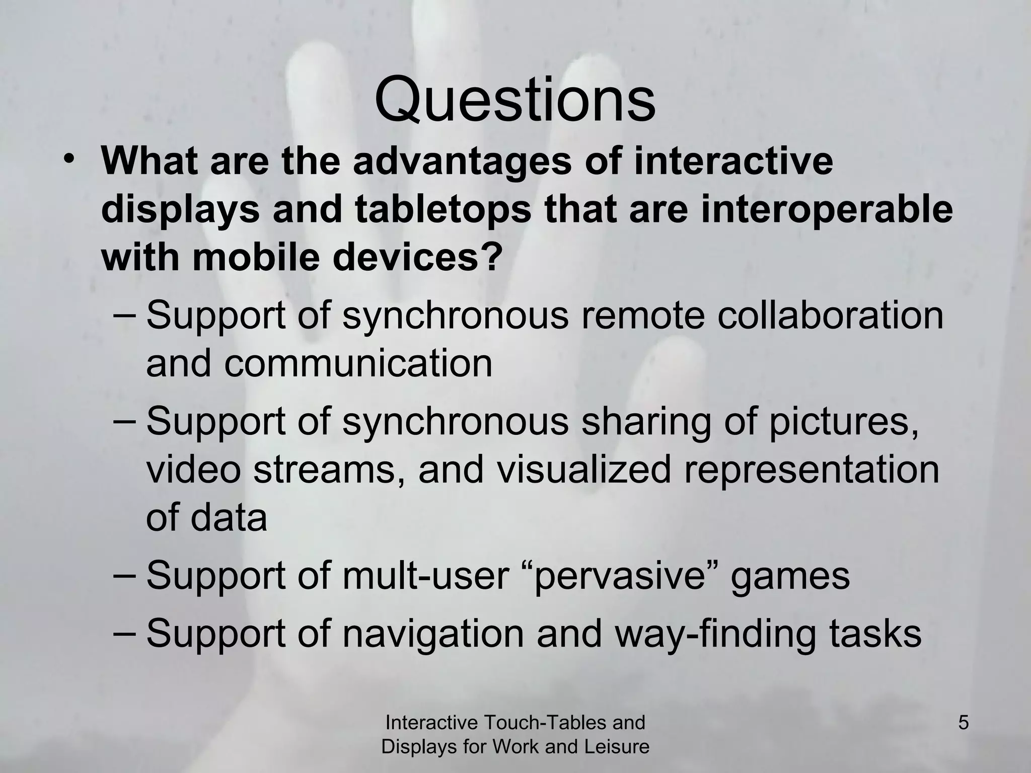 Questions What are the advantages of interactive displays and tabletops that are interoperable with mobile devices? Support of synchronous remote collaboration and communication Support of synchronous sharing of pictures, video streams, and visualized representation of data Support of mult-user “pervasive” games Support of navigation and way-finding tasks Interactive Touch-Tables and Displays for Work and Leisure 