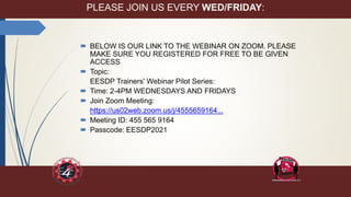 PLEASE JOIN US EVERY WED/FRIDAY:
 BELOW IS OUR LINK TO THE WEBINAR ON ZOOM. PLEASE
MAKE SURE YOU REGISTERED FOR FREE TO BE GIVEN
ACCESS
 Topic:
EESDP Trainers' Webinar Pilot Series:
 Time: 2-4PM WEDNESDAYS AND FRIDAYS
 Join Zoom Meeting:
https://us02web.zoom.us/j/4555659164...
 Meeting ID: 455 565 9164
 Passcode: EESDP2021
 
