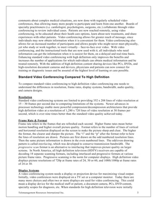 comments about complex medical situations, are now done with regularly scheduled video
conferences, thus allowing many more people to participate and learn from one another. Boards of
specialty practitioners (i.e. cardiologist, psychologists, surgeons, etc.) collaborate through video
conferencing to review individual cases. Patients are now reached remotely, using video
conferencing, to be educated about their heath care options, learn about new treatments, and share
experiences with other patients. Video conferencing allows for greater reach of message, since
individuals may now obtain information when it is convenient for them. Video conferencing also
allows for an increased number of participants and allows people who might never meet physically,
yet who study or work together, to meet virtually – face-to-face over video. With video
conferencing, and the instructional tools that are now used with it, all individuals who need
information can get the information when it is easiest for them, on a delayed and real-time basis.
Enhancing standard video conferencing with high definition only improves the benefits and
increases the number of applications for which individuals can obtain medical information and be
treated remotely. With the addition of high definition content sharing devices like PCs, DVDs, and
high-resolution document cameras and devices, physicians and patients can now connect for
training or diagnostic issues and be assured of the highest level of learning or care possible.

Standard Video Conferencing Compared To High Definition

To compare standard video conferencing to high definition video conferencing one needs to
understand the differences in resolution, frame rates, display systems, bandwidth, audio quality,
and camera designs.

Resolution
Standard video conferencing systems are limited to providing 352 x 288 lines of video resolution at
15 – 30 frames per second due to computing limitations of the systems. Newer advances in
processor technology enable more powerful compression/decompression architectures that provide
high definition video at a resolution of 1,280 x 720 lines of video resolution at 30 frames per
second, which is over nine times better than the standard video quality achieved today.

Frame Rate & Format
Frame rate refers to the frames that are refreshed each second. Higher frame rates mean better
motion handling and higher overall picture quality. Format refers to the number of lines of vertical
and horizontal resolution displayed on the screen to make the picture sharp and clear. The higher
the format, the clearer and sharper the picture. The “i” and the “p” after the format refer to how
the lines of resolution are drawn. Pictures are first drawn on the odd numbered resolution lines.
Then the same picture information is drawn in the even numbered lines. The odd/even drawing
pattern is called interlacing, which was developed to conserve transmission bandwidth. The
progressive scan format is an alternative to interlacing that improves picture quality on larger
screens. In North America, all high definition television (HDTV) receivers are capable of
decoding 18 separate scanning formats, including interlaced and progressive formats at various
picture frame rates. Progressive scanning is the norm for computer displays. High definition video
displays picture resolutions of 720p at frame rates of 24, 30 or 60, and 1080i/1080p at frame rates
of 24 or 30.

Display Systems
A video conferencing system needs a display or projection device for maximizing visual output.
Initially, video conferences were displayed on a TV set or a computer monitor. Today there are
many more choices and often two or more displays are used for video conferencing. This could
mean a display device for the medical staff or patient, a document camera, PCs, DVD content,
specialty scopes for diagnosis, etc. When standards for high definition television were initially
Telemanagement Resources International Inc.                                                         3
 