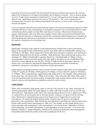 discussed, the aim was to double the horizontal and vertical resolution and increase the viewing
angle from 10 degrees to 30 degrees horizontally and 20 degrees vertically. This is done by going
to a 16 x 9 wide screen, instead of a traditional 4 x 3 screen. Having the screen occupy a greater
field of view significantly increases the sense of “being there”. The viewer experiences an
increased sense of reality and 3-dimensional depth in the picture, as soon as the viewing angle
exceeds 20 degrees.

Users are amazed when they first experience the nuances of expression and gestures that are visible
with high definition video conferencing. For healthcare purposes, the use of high definition video
conferencing allows people to really SEE what they are viewing. Observation of patient care,
surgery, life monitors, and x-ray films are examples of the content sources that will benefit from
HD. Specialized educators in healthcare can provide continuing medical education at a distance by
allowing physicians and nurses to participate in remote training sessions and truly experience all
the nuances of patient care at the distant end.

Bandwidth

Bandwidth is defined as the capacity a telecommunications channel has to move information.
Many of the standard video conferencing systems used today operate at bandwidths ranging from
128 Kbps to 768 Kbps. These ranges have historically been selected to minimize cost and because
additional bandwidth was not always available. High definition video conferencing systems use a
minimum of 1 Mbps of bandwidth to operate effectively, with bandwidth at 2 Mbps or better
recommended to achieve premium audio and video quality and allow the use of additional high
definition content sharing devices like PCs, DVDs, or high-resolution document cameras. In
recent years, cost effective and plentiful bandwidth has become accessible to healthcare
institutions, enterprises, educational institutions and the government.

Organizations using high definition video systems will also find the video better at any bandwidth
(Cable TV quality at 384 Kbps, DVD quality at 512 Kbps, 2 times Cable TV quality at 768 Kbps,
or 1 Mbps). This is important for organizations that might wish to run multiple video conferences
at the same time, but cannot offer 1 Mbps to all of them. This is because HD video offers almost
twice the horizontal and vertical resolution of traditional video systems which results in improved
capture, process, and reproduction capabilities across the entire system.

Audio Quality

While often overlooked, high quality audio is critical to the success of any video conference for
without good quality audio, the image appears to suffer; and with no audio at all we are left with
silent pictures! High quality audio causes less meeting fatigue because noise is suppressed. There
is a natural flow of conversation due to minimal latency. (Latency is a fancy word for waiting
time.) Interaction is natural because gain control means you no longer have to scream into
microphones. To ensure the highest quality audio, attention must be given to microphone
placement, echo cancellation, audio balancing, tone adjustment, and audio pre and post processing.
Proper audio quality allows participants to “talk over” one another, as they might during an in-
person meeting, and simultaneous “side conversations” can also be heard. Regardless of all the
good technology, successful audio quality is also dependent on room acoustics. If a room is not
properly treated (i.e. sound absorption, ambient noise, distance and direction from microphones,
and speaker placement) the quality of the audio equipment will be lost.




Telemanagement Resources International Inc.                                                           4
 