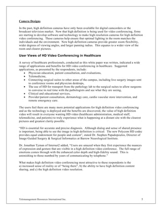 Camera Designs

In the past, high definition cameras have only been available for digital camcorders or the
broadcast television market. Now that high definition is being used for video conferencing, firms
are starting to develop software and technology to make high resolution cameras for high definition
video conferencing. These cameras help ensure that optimal lighting in the room matches the
individuals and the environment. New high definition cameras provide greater zoom flexibility,
wider degrees of viewing angles, and larger panning radius. This equates to a wider view of the
room and clearer pictures.

User Views of HD Video Conferencing in Healthcare

A survey of healthcare professionals, conducted as this white paper was written, indicated a wide
range of applications and benefits for HD video conferencing in healthcare. Suggested
applications, as presented by the respondents, include:
    • Physician education, patient consultation, and evaluations,
    • Telemedicine,
    • Connecting surgical suites to other areas of the campus, including live surgery images sent
        to conference rooms and physician desktops,
    • The use of HD for transport from the pathology lab to the surgical suites to allow surgeons
        to converse in real time with the pathologists and see what they are seeing,
    • Clinical and educational services,
    • Provider/patient consultation, dermatology care, cardio vascular store intervention, and
        remote emergency care.

The users feel there are many more potential applications for high definition video conferencing
and as the technology is deployed and the benefits are discovered, the value of high definition
video will result in everyone wanting HD video (healthcare administration, medical staff,
telemedicine, and patients) to truly experience what is happening at a distant site with the clearest
pictures and greatest clarity possible.

“HD is essential for accurate and precise diagnosis. Although dialog and sense of shared presence
is important, being able to see the image in high definition is critical. The new Polycom HD codec
provides equal endowment for people and content”, stated Dr. Stephen Papadopoulos, Director of
Image Guided Surgery & Surgical Informatics at Barrow Neurological Institute.

Dr. Jonathan Tyman of Internet2 added, “Users are amazed when they first experience the nuances
of expression and gesture that are visible in a high definition video conference. The full range of
emotions comes through with the enhanced color depth and high-fidelity sound. This is
astonishing to those numbed by years of communicating by telephone.”

What makes high definition video conferencing most attractive to these respondents is the
a) increased sense of reality or of “being there”, b) the ability to have high definition content
sharing, and c) the high definition video resolution.




Telemanagement Resources International Inc.                                                             5
 