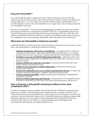 Polycom® UltimateHD™

Given the breadth and depth of applications where video conferencing, and now HD video
conferencing, can be used to provide value, Polycom brings to market a solution that addresses all
of those applications. It is not enough to just provide an HD resolution and high frame rate. A
true HD experience needs to take into consideration every aspect of the video meeting and provide
an “UltimateHD” experience.

Polycom ® UltimateHD TM is a next generation architecture that enables the worlds most lifelike
and engaging collaborative communication experience. Polycom’s UltimateHD architecture is a
long term strategy that conceptually describes the essential elements (HD voice, HD video, HD
content sharing, HD infrastructure, HD services) and how they blend to enable remote meetings to
be as engaging as face to face meetings, dramatically improving productivity and efficiency.

What does the UltimateHD architecture provide?
UltimateHD products and solutions based on this architecture will provide users the greatest visual,
audio, and content detail in a multimedia collaborative meeting.

    •   Enhances productivity, effectiveness , and efficiency - an engaging life like experience
        with superior audio fidelity, video clarity, and detailed content that allow you to manage
        globally dispersed teams, speed time to market and build loyal relationships over distance
    •   Facilitates a new class of Unified Collaboration applications- applications that require
        the enhanced detail supported by UltimateHD where you used to have to be there are now
        possible remotely
    •   Ensures a lifelike user experience everywhere- consistent premium experience from
        mobile, desktop, and conference room
    •   Enables the next generation of unified collaboration- conferencing, broadcasting,
        streaming and archiving
    •   Becomes the collaboration core of any unified communications strategy- leverages and
        enhances incumbent infrastructure telephony and presence based systems
    •   Provides unmatched flexibility- Supports simultaneous On-Demand or scheduled HD
        collaborative meetings
    •   Delivered without compromise only Polycom - Can provide all of the essential elements
        with Best in class HD Voice, HD Video, HD Content, HD Infrastructure, HD Services

How is Polycom’s UltimateHD architecture different from what
competitors offer?

In order for customers to have a complete and consistent life-like collaborative communications
experience everywhere, the technology must be approached from a strategic and holistic level.
Unlike other solutions claiming high definition, which only focus on delivering the requisite video
resolution, Polycom HD solutions adhere to the UltimateHD architecture enabling a complete high
definition experience with every aspect of the meeting enhanced by UltimateHD architecture
conformity: HD video as well as HD voice, HD multimedia content, HD bridging, HD
recording/archiving/streaming, and supporting HD services.




Telemanagement Resources International Inc.                                                          6
 