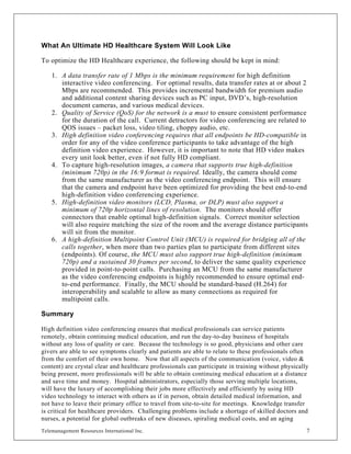 What An Ultimate HD Healthcare System Will Look Like

To optimize the HD Healthcare experience, the following should be kept in mind:

    1. A data transfer rate of 1 Mbps is the minimum requirement for high definition
       interactive video conferencing. For optimal results, data transfer rates at or about 2
       Mbps are recommended. This provides incremental bandwidth for premium audio
       and additional content sharing devices such as PC input, DVD’s, high-resolution
       document cameras, and various medical devices.
    2. Quality of Service (QoS) for the network is a must to ensure consistent performance
       for the duration of the call. Current detractors for video conferencing are related to
       QOS issues – packet loss, video tiling, choppy audio, etc.
    3. High definition video conferencing requires that all endpoints be HD-compatible in
       order for any of the video conference participants to take advantage of the high
       definition video experience. However, it is important to note that HD video makes
       every unit look better, even if not fully HD compliant.
    4. To capture high-resolution images, a camera that supports true high-definition
       (minimum 720p) in the 16:9 format is required. Ideally, the camera should come
       from the same manufacturer as the video conferencing endpoint. This will ensure
       that the camera and endpoint have been optimized for providing the best end-to-end
       high-definition video conferencing experience.
    5. High-definition video monitors (LCD, Plasma, or DLP) must also support a
       minimum of 720p horizontal lines of resolution. The monitors should offer
       connectors that enable optimal high-definition signals. Correct monitor selection
       will also require matching the size of the room and the average distance participants
       will sit from the monitor.
    6. A high-definition Multipoint Control Unit (MCU) is required for bridging all of the
       calls together, when more than two parties plan to participate from different sites
       (endpoints). Of course, the MCU must also support true high-definition (minimum
       720p) and a sustained 30 frames per second, to deliver the same quality experience
       provided in point-to-point calls. Purchasing an MCU from the same manufacturer
       as the video conferencing endpoints is highly recommended to ensure optimal end-
       to-end performance. Finally, the MCU should be standard-based (H.264) for
       interoperability and scalable to allow as many connections as required for
       multipoint calls.

Summary

High definition video conferencing ensures that medical professionals can service patients
remotely, obtain continuing medical education, and run the day-to-day business of hospitals
without any loss of quality or care. Because the technology is so good, physicians and other care
givers are able to see symptoms clearly and patients are able to relate to these professionals often
from the comfort of their own home. Now that all aspects of the communication (voice, video &
content) are crystal clear and healthcare professionals can participate in training without physically
being present, more professionals will be able to obtain continuing medical education at a distance
and save time and money. Hospital administrators, especially those serving multiple locations,
will have the luxury of accomplishing their jobs more effectively and efficiently by using HD
video technology to interact with others as if in person, obtain detailed medical information, and
not have to leave their primary office to travel from site-to-site for meetings. Knowledge transfer
is critical for healthcare providers. Challenging problems include a shortage of skilled doctors and
nurses, a potential for global outbreaks of new diseases, spiraling medical costs, and an aging
Telemanagement Resources International Inc.                                                          7
 