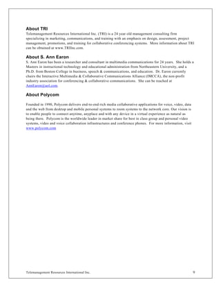About TRI
Telemanagement Resources International Inc. (TRI) is a 24 year old management consulting firm
specializing in marketing, communications, and training with an emphasis on design, assessment, project
management, promotions, and training for collaborative conferencing systems. More information about TRI
can be obtained at www.TRIInc.com.

About S. Ann Earon
S. Ann Earon has been a researcher and consultant in multimedia communications for 24 years. She holds a
Masters in instructional technology and educational administration from Northeastern University, and a
Ph.D. from Boston College in business, speech & communications, and education. Dr. Earon currently
chairs the Interactive Multimedia & Collaborative Communications Alliance (IMCCA), the non-profit
industry association for conferencing & collaborative communications. She can be reached at
AnnEaron@aol.com.

About Polycom

Founded in 1990, Polycom delivers end-to-end rich media collaborative applications for voice, video, data
and the web from desktop and mobile personal systems to room systems to the network core. Our vision is
to enable people to connect anytime, anyplace and with any device in a virtual experience as natural as
being there. Polycom is the worldwide leader in market share for best in class group and personal video
systems, video and voice collaboration infrastructures and conference phones. For more information, visit
www.polycom.com




Telemanagement Resources International Inc.                                                                 9
 
