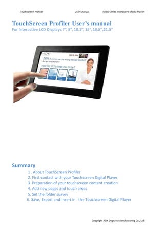 TouchScreen Profiler User’s manual   
For Interactive LCD Displays 7”, 8”, 10.1”, 15”, 18.5",21.5"   
   
   
   
   
   
   
   
   
   
   
   
   
   
   
   
   
   
   
   
   
 
Summary   
　 1 . About TouchScreen Profiler   
　 2. First contact with your Touchscreen Digital Player     
　 3. Preparation of your touchscreen content creation     
　 4. Add new pages and touch areas     
　 5. Set the folder survey     
　 6. Save, Export and Insert in  the Touchscreen Digital Player   
 
Touchscreen Profiler User Manual iView Series Interactive Media Player
Copyright AOK Displays Manufacturing Co., Ltd
 
