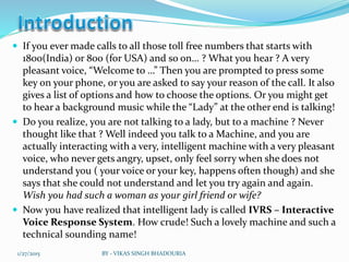  If you ever made calls to all those toll free numbers that starts with
1800(India) or 800 (for USA) and so on… ? What you hear ? A very
pleasant voice, “Welcome to …” Then you are prompted to press some
key on your phone, or you are asked to say your reason of the call. It also
gives a list of options and how to choose the options. Or you might get
to hear a background music while the “Lady” at the other end is talking!
 Do you realize, you are not talking to a lady, but to a machine ? Never
thought like that ? Well indeed you talk to a Machine, and you are
actually interacting with a very, intelligent machine with a very pleasant
voice, who never gets angry, upset, only feel sorry when she does not
understand you ( your voice or your key, happens often though) and she
says that she could not understand and let you try again and again.
Wish you had such a woman as your girl friend or wife?
 Now you have realized that intelligent lady is called IVRS – Interactive
Voice Response System. How crude! Such a lovely machine and such a
technical sounding name!
1/27/2015 BY - VIKAS SINGH BHADOURIA
 