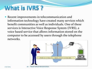  Recent improvements in telecommunication and
information technology have created many services which
benefit communities as well as individuals. One of these
services is Interactive Voice Response System (IVRS), a
voice based service that allows information stored on the
computer to be accessed by users through the telephone
networks.
1/27/2015 BY - VIKAS SINGH BHADOURIA
 