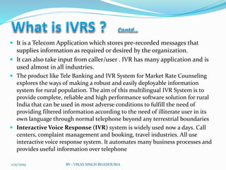  It is a Telecom Application which stores pre-recorded messages that
supplies information as required or desired by the organization.
 It can also take input from caller/user . IVR has many application and is
used almost in all industries.
 The product like Tele Banking and IVR System for Market Rate Counseling
explores the ways of making a robust and easily deployable information
system for rural population. The aim of this multilingual IVR System is to
provide complete, reliable and high performance software solution for rural
India that can be used in most adverse conditions to fulfill the need of
providing filtered information according to the need of illiterate user in its
own language through normal telephone beyond any terrestrial boundaries
 Interactive Voice Response (IVR) system is widely used now a days. Call
centers, complaint management and booking, travel industries. All use
interactive voice response system. It automates many business processes and
provides useful information over telephone
1/27/2015 BY - VIKAS SINGH BHADOURIA
 